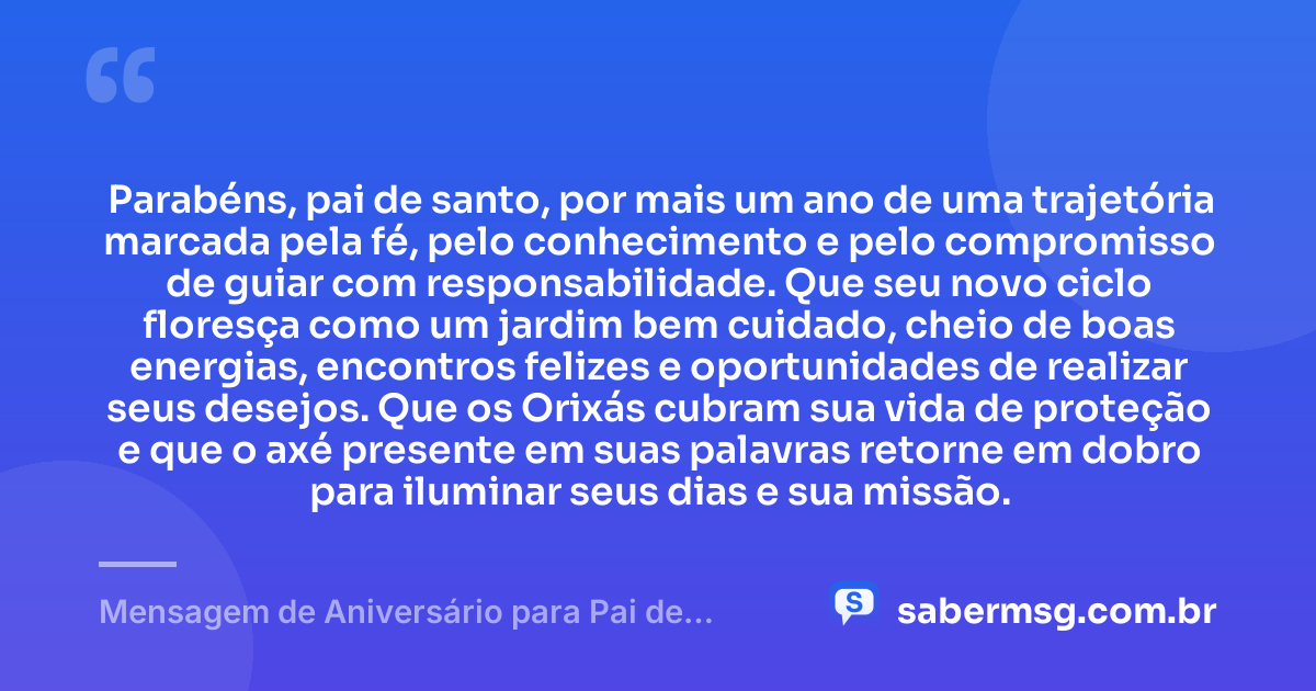 Parabéns, pai de santo, por mais um ano de uma trajetória marcada pela fé, pelo conhecimento e pelo compromisso de guiar com responsabilidade. Que seu novo ciclo floresça como um jardim bem cuidado, cheio de boas energias, encontros felizes e oportunidades de realizar seus desejos. Que os Orixás cubram sua vida de proteção e que o axé presente em suas palavras retorne em dobro para iluminar seus dias e sua missão. — Mensagem de Aniversário para Pai de Santo Criativa