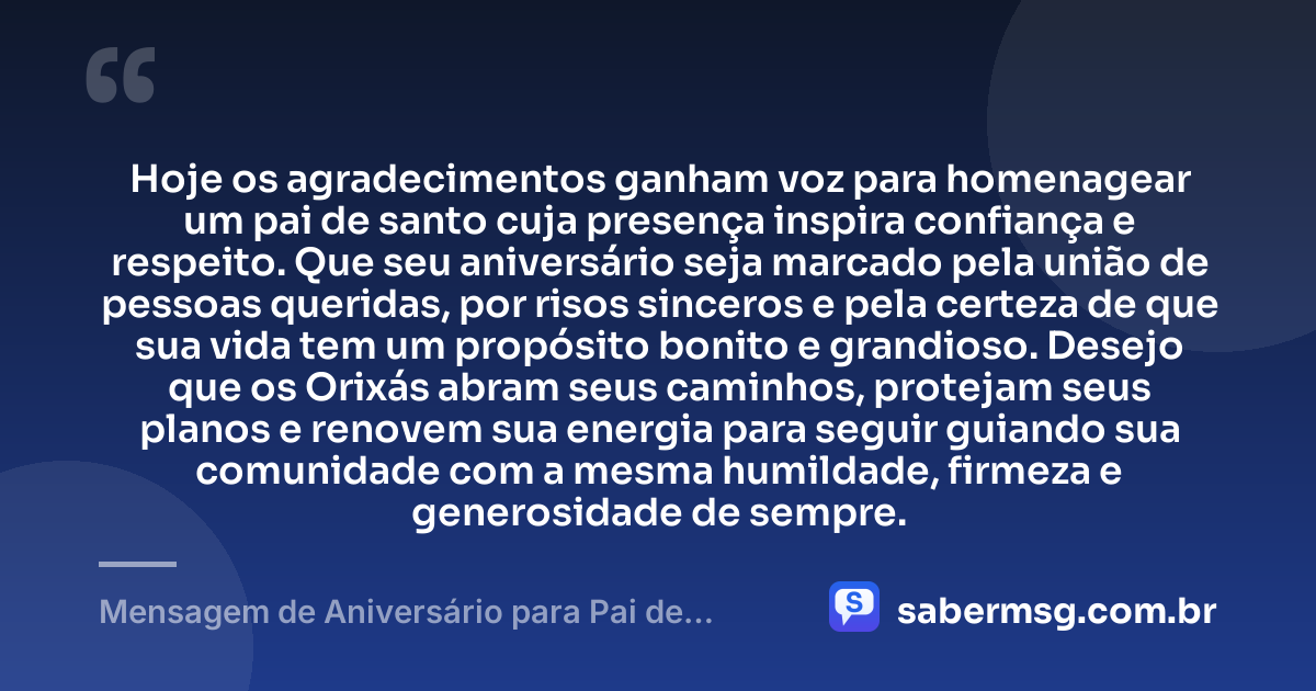 Hoje os agradecimentos ganham voz para homenagear um pai de santo cuja presença inspira confiança e respeito. Que seu aniversário seja marcado pela união de pessoas queridas, por risos sinceros e pela certeza de que sua vida tem um propósito bonito e grandioso. Desejo que os Orixás abram seus caminhos, protejam seus planos e renovem sua energia para seguir guiando sua comunidade com a mesma humildade, firmeza e generosidade de sempre. — Mensagem de Aniversário para Pai de Santo Criativa
