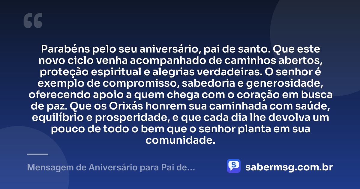 Parabéns pelo seu aniversário, pai de santo. Que este novo ciclo venha acompanhado de caminhos abertos, proteção espiritual e alegrias verdadeiras. O senhor é exemplo de compromisso, sabedoria e generosidade, oferecendo apoio a quem chega com o coração em busca de paz. Que os Orixás honrem sua caminhada com saúde, equilíbrio e prosperidade, e que cada dia lhe devolva um pouco de todo o bem que o senhor planta em sua comunidade. — Mensagem de Aniversário para Pai de Santo Curta
