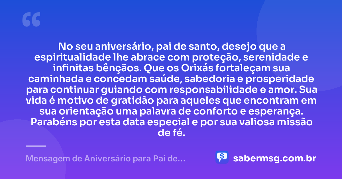 No seu aniversário, pai de santo, desejo que a espiritualidade lhe abrace com proteção, serenidade e infinitas bênçãos. Que os Orixás fortaleçam sua caminhada e concedam saúde, sabedoria e prosperidade para continuar guiando com responsabilidade e amor. Sua vida é motivo de gratidão para aqueles que encontram em sua orientação uma palavra de conforto e esperança. Parabéns por esta data especial e por sua valiosa missão de fé. — Mensagem de Aniversário para Pai de Santo Curta