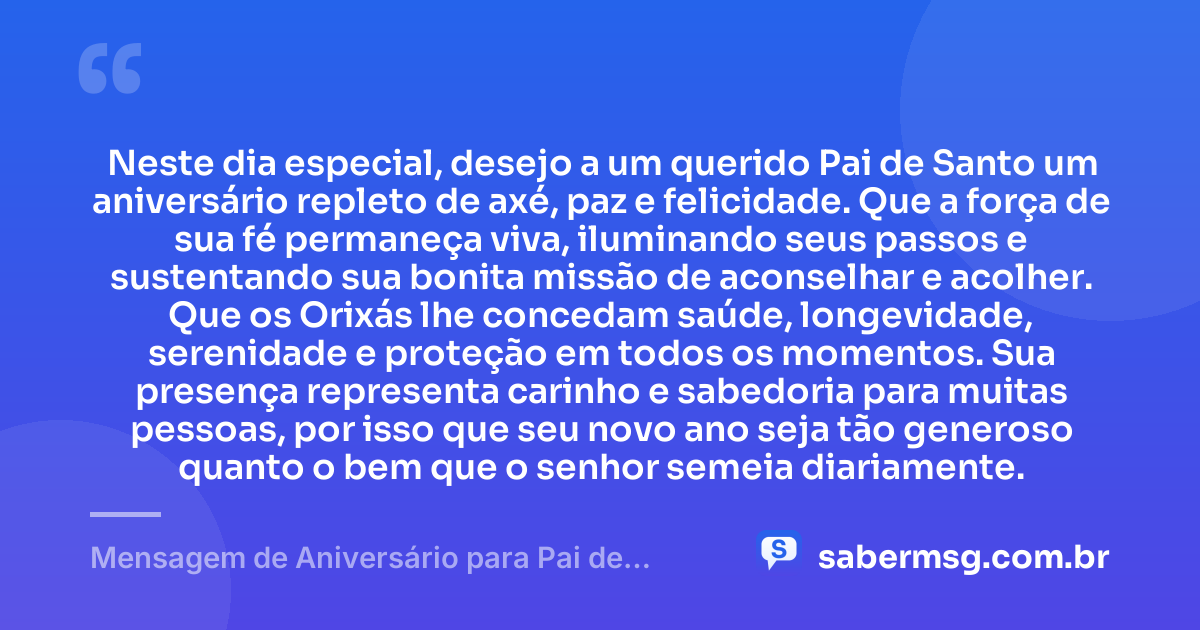 Neste dia especial, desejo a um querido Pai de Santo um aniversário repleto de axé, paz e felicidade. Que a força de sua fé permaneça viva, iluminando seus passos e sustentando sua bonita missão de aconselhar e acolher. Que os Orixás lhe concedam saúde, longevidade, serenidade e proteção em todos os momentos. Sua presença representa carinho e sabedoria para muitas pessoas, por isso que seu novo ano seja tão generoso quanto o bem que o senhor semeia diariamente. — Mensagem de Aniversário para Pai de Santo Curta e Bonita