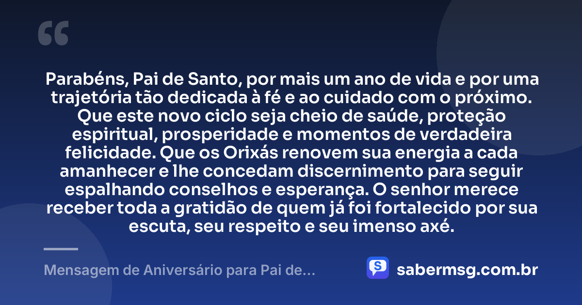 Parabéns, Pai de Santo, por mais um ano de vida e por uma trajetória tão dedicada à fé e ao cuidado com o próximo. Que este novo ciclo seja cheio de saúde, proteção espiritual, prosperidade e momentos de verdadeira felicidade. Que os Orixás renovem sua energia a cada amanhecer e lhe concedam discernimento para seguir espalhando conselhos e esperança. O senhor merece receber toda a gratidão de quem já foi fortalecido por sua escuta, seu respeito e seu imenso axé. — Mensagem de Aniversário para Pai de Santo Curta e Bonita