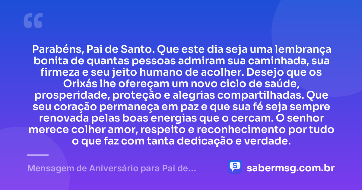 Parabéns, Pai de Santo. Que este dia seja uma lembrança bonita de quantas pessoas admiram sua caminhada, sua firmeza e seu jeito humano de acolher. Desejo que os Orixás lhe ofereçam um novo ciclo de saúde, prosperidade, proteção e alegrias compartilhadas. Que seu coração permaneça em paz e que sua fé seja sempre renovada pelas boas energias que o cercam. O senhor merece colher amor, respeito e reconhecimento por tudo o que faz com tanta dedicação e verdade. — Mensagem de Aniversário para Pai de Santo Curta e Bonita