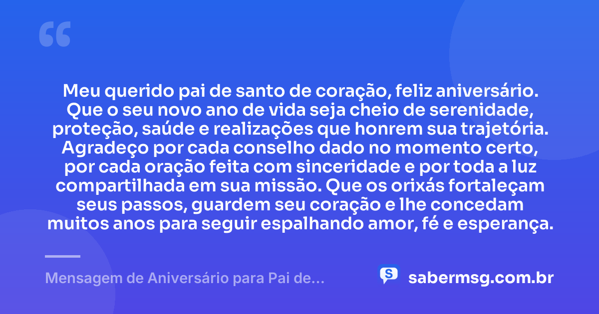 Meu querido pai de santo de coração, feliz aniversário. Que o seu novo ano de vida seja cheio de serenidade, proteção, saúde e realizações que honrem sua trajetória. Agradeço por cada conselho dado no momento certo, por cada oração feita com sinceridade e por toda a luz compartilhada em sua missão. Que os orixás fortaleçam seus passos, guardem seu coração e lhe concedam muitos anos para seguir espalhando amor, fé e esperança. — Mensagem de Aniversário para Pai de Santo de Coração
