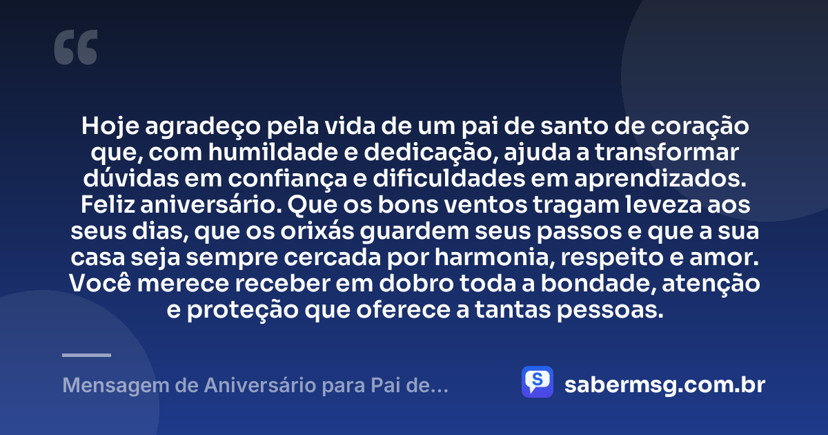 Hoje agradeço pela vida de um pai de santo de coração que, com humildade e dedicação, ajuda a transformar dúvidas em confiança e dificuldades em aprendizados. Feliz aniversário. Que os bons ventos tragam leveza aos seus dias, que os orixás guardem seus passos e que a sua casa seja sempre cercada por harmonia, respeito e amor. Você merece receber em dobro toda a bondade, atenção e proteção que oferece a tantas pessoas. — Mensagem de Aniversário para Pai de Santo de Coração