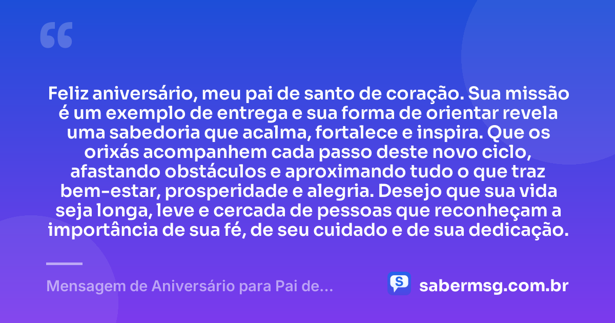 Feliz aniversário, meu pai de santo de coração. Sua missão é um exemplo de entrega e sua forma de orientar revela uma sabedoria que acalma, fortalece e inspira. Que os orixás acompanhem cada passo deste novo ciclo, afastando obstáculos e aproximando tudo o que traz bem-estar, prosperidade e alegria. Desejo que sua vida seja longa, leve e cercada de pessoas que reconheçam a importância de sua fé, de seu cuidado e de sua dedicação. — Mensagem de Aniversário para Pai de Santo de Coração