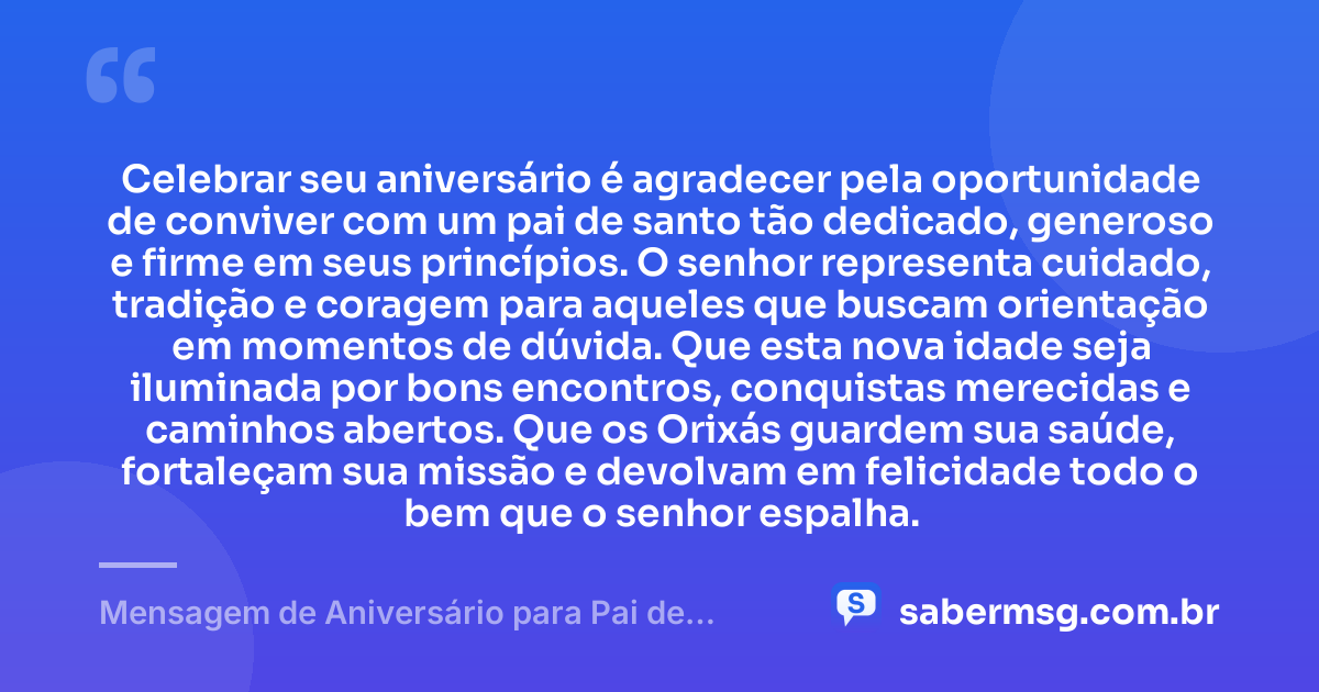 Celebrar seu aniversário é agradecer pela oportunidade de conviver com um pai de santo tão dedicado, generoso e firme em seus princípios. O senhor representa cuidado, tradição e coragem para aqueles que buscam orientação em momentos de dúvida. Que esta nova idade seja iluminada por bons encontros, conquistas merecidas e caminhos abertos. Que os Orixás guardem sua saúde, fortaleçam sua missão e devolvam em felicidade todo o bem que o senhor espalha. — Mensagem de Aniversário para Pai de Santo Emocionante