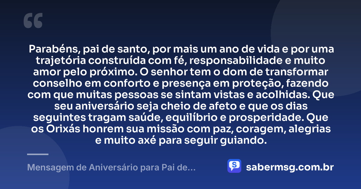 Parabéns, pai de santo, por mais um ano de vida e por uma trajetória construída com fé, responsabilidade e muito amor pelo próximo. O senhor tem o dom de transformar conselho em conforto e presença em proteção, fazendo com que muitas pessoas se sintam vistas e acolhidas. Que seu aniversário seja cheio de afeto e que os dias seguintes tragam saúde, equilíbrio e prosperidade. Que os Orixás honrem sua missão com paz, coragem, alegrias e muito axé para seguir guiando. — Mensagem de Aniversário para Pai de Santo Emocionante