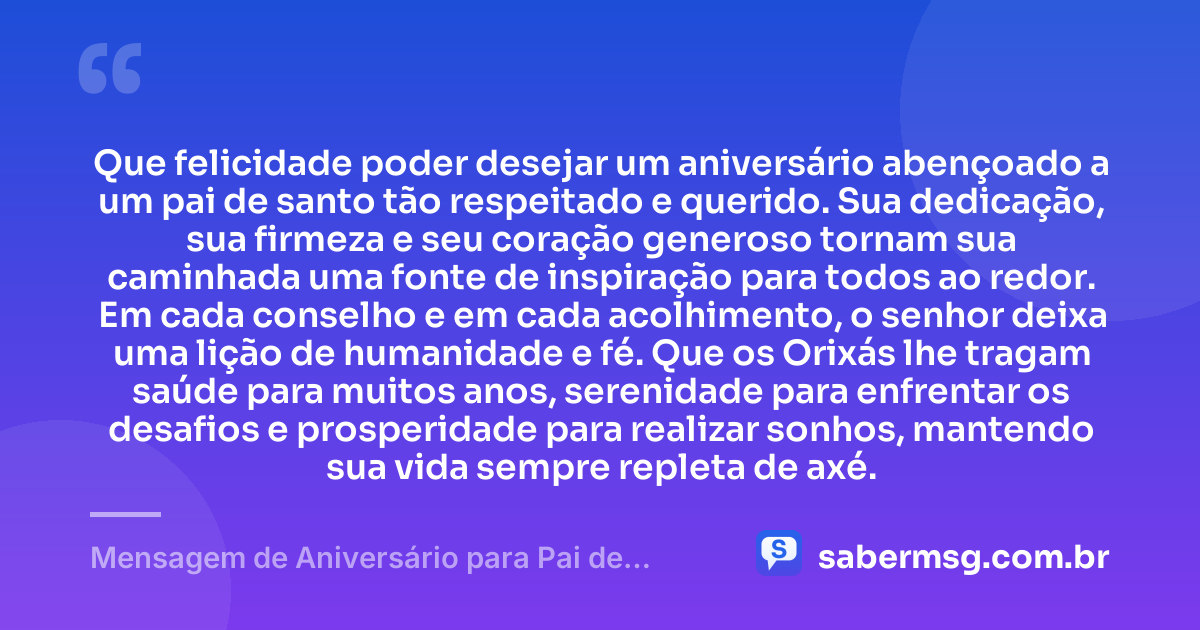 Que felicidade poder desejar um aniversário abençoado a um pai de santo tão respeitado e querido. Sua dedicação, sua firmeza e seu coração generoso tornam sua caminhada uma fonte de inspiração para todos ao redor. Em cada conselho e em cada acolhimento, o senhor deixa uma lição de humanidade e fé. Que os Orixás lhe tragam saúde para muitos anos, serenidade para enfrentar os desafios e prosperidade para realizar sonhos, mantendo sua vida sempre repleta de axé. — Mensagem de Aniversário para Pai de Santo Emocionante