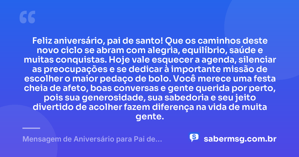 Feliz aniversário, pai de santo! Que os caminhos deste novo ciclo se abram com alegria, equilíbrio, saúde e muitas conquistas. Hoje vale esquecer a agenda, silenciar as preocupações e se dedicar à importante missão de escolher o maior pedaço de bolo. Você merece uma festa cheia de afeto, boas conversas e gente querida por perto, pois sua generosidade, sua sabedoria e seu jeito divertido de acolher fazem diferença na vida de muita gente. — Mensagem de Aniversário para Pai de Santo Engraçada