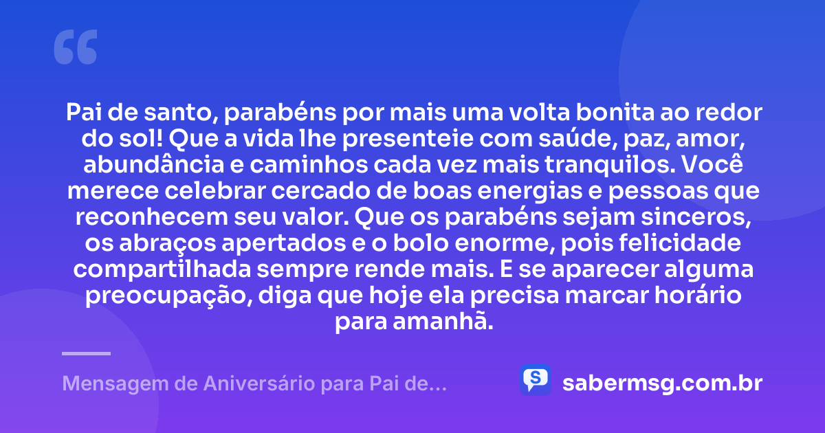 Pai de santo, parabéns por mais uma volta bonita ao redor do sol! Que a vida lhe presenteie com saúde, paz, amor, abundância e caminhos cada vez mais tranquilos. Você merece celebrar cercado de boas energias e pessoas que reconhecem seu valor. Que os parabéns sejam sinceros, os abraços apertados e o bolo enorme, pois felicidade compartilhada sempre rende mais. E se aparecer alguma preocupação, diga que hoje ela precisa marcar horário para amanhã. — Mensagem de Aniversário para Pai de Santo Engraçada