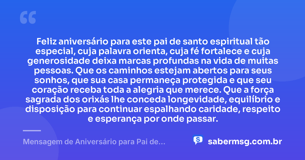 Feliz aniversário para este pai de santo espiritual tão especial, cuja palavra orienta, cuja fé fortalece e cuja generosidade deixa marcas profundas na vida de muitas pessoas. Que os caminhos estejam abertos para seus sonhos, que sua casa permaneça protegida e que seu coração receba toda a alegria que merece. Que a força sagrada dos orixás lhe conceda longevidade, equilíbrio e disposição para continuar espalhando caridade, respeito e esperança por onde passar. — Mensagem de Aniversário para Pai de Santo Espiritual