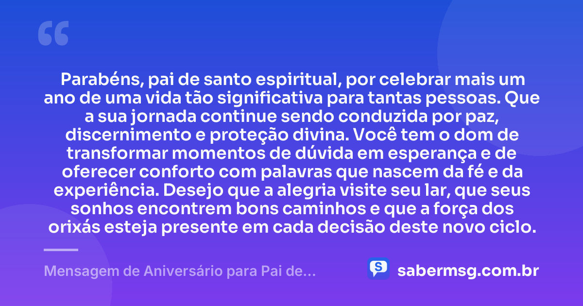 Parabéns, pai de santo espiritual, por celebrar mais um ano de uma vida tão significativa para tantas pessoas. Que a sua jornada continue sendo conduzida por paz, discernimento e proteção divina. Você tem o dom de transformar momentos de dúvida em esperança e de oferecer conforto com palavras que nascem da fé e da experiência. Desejo que a alegria visite seu lar, que seus sonhos encontrem bons caminhos e que a força dos orixás esteja presente em cada decisão deste novo ciclo. — Mensagem de Aniversário para Pai de Santo Espiritual