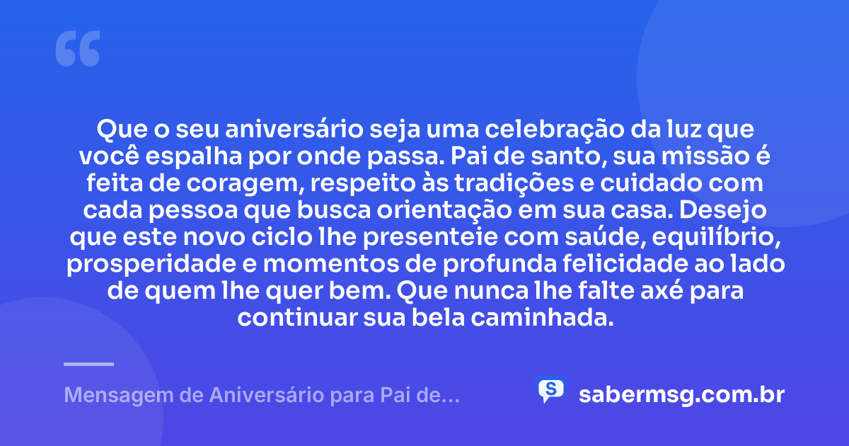 Que o seu aniversário seja uma celebração da luz que você espalha por onde passa. Pai de santo, sua missão é feita de coragem, respeito às tradições e cuidado com cada pessoa que busca orientação em sua casa. Desejo que este novo ciclo lhe presenteie com saúde, equilíbrio, prosperidade e momentos de profunda felicidade ao lado de quem lhe quer bem. Que nunca lhe falte axé para continuar sua bela caminhada. — Mensagem de Aniversário para Pai de Santo Original