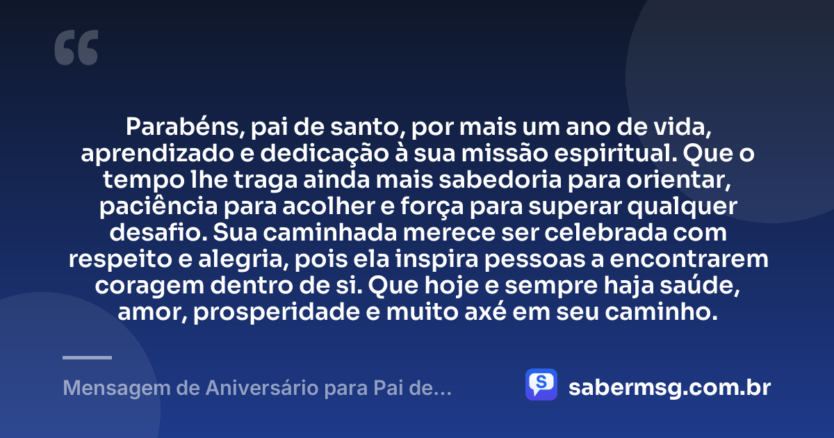Parabéns, pai de santo, por mais um ano de vida, aprendizado e dedicação à sua missão espiritual. Que o tempo lhe traga ainda mais sabedoria para orientar, paciência para acolher e força para superar qualquer desafio. Sua caminhada merece ser celebrada com respeito e alegria, pois ela inspira pessoas a encontrarem coragem dentro de si. Que hoje e sempre haja saúde, amor, prosperidade e muito axé em seu caminho. — Mensagem de Aniversário para Pai de Santo Original