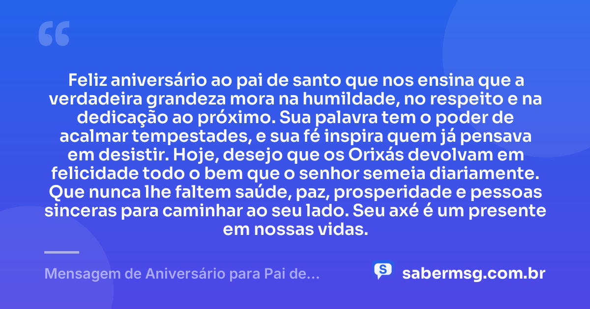 Feliz aniversário ao pai de santo que nos ensina que a verdadeira grandeza mora na humildade, no respeito e na dedicação ao próximo. Sua palavra tem o poder de acalmar tempestades, e sua fé inspira quem já pensava em desistir. Hoje, desejo que os Orixás devolvam em felicidade todo o bem que o senhor semeia diariamente. Que nunca lhe faltem saúde, paz, prosperidade e pessoas sinceras para caminhar ao seu lado. Seu axé é um presente em nossas vidas. — Mensagem de Aniversário para Pai de Santo para Chorar