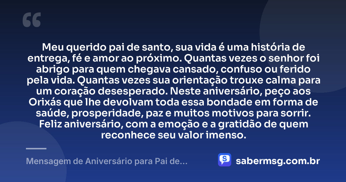Meu querido pai de santo, sua vida é uma história de entrega, fé e amor ao próximo. Quantas vezes o senhor foi abrigo para quem chegava cansado, confuso ou ferido pela vida. Quantas vezes sua orientação trouxe calma para um coração desesperado. Neste aniversário, peço aos Orixás que lhe devolvam toda essa bondade em forma de saúde, prosperidade, paz e muitos motivos para sorrir. Feliz aniversário, com a emoção e a gratidão de quem reconhece seu valor imenso. — Mensagem de Aniversário para Pai de Santo para Chorar