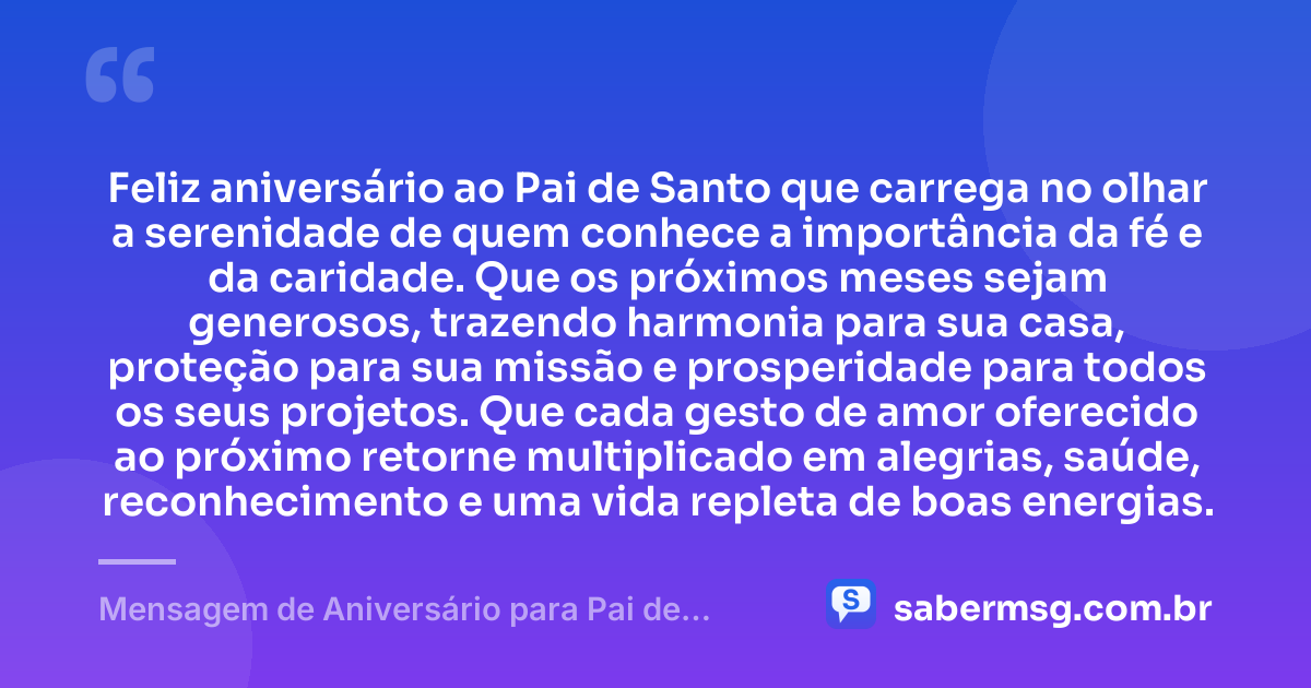 Feliz aniversário ao Pai de Santo que carrega no olhar a serenidade de quem conhece a importância da fé e da caridade. Que os próximos meses sejam generosos, trazendo harmonia para sua casa, proteção para sua missão e prosperidade para todos os seus projetos. Que cada gesto de amor oferecido ao próximo retorne multiplicado em alegrias, saúde, reconhecimento e uma vida repleta de boas energias. — Mensagem de Aniversário para Pai de Santo para Status