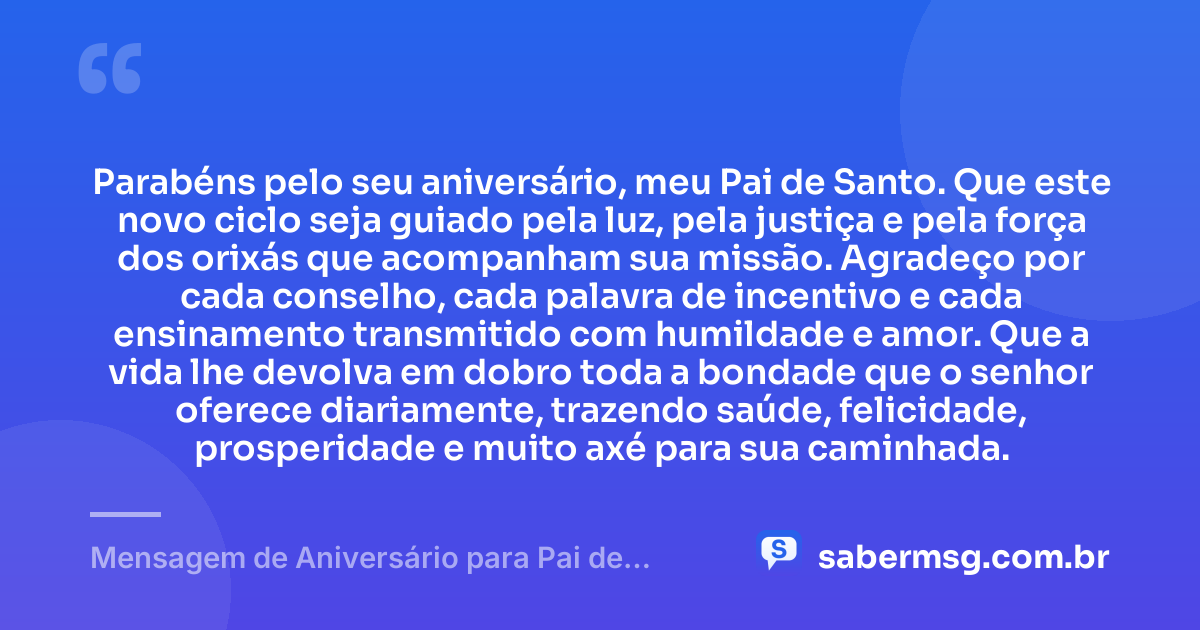 Parabéns pelo seu aniversário, meu Pai de Santo. Que este novo ciclo seja guiado pela luz, pela justiça e pela força dos orixás que acompanham sua missão. Agradeço por cada conselho, cada palavra de incentivo e cada ensinamento transmitido com humildade e amor. Que a vida lhe devolva em dobro toda a bondade que o senhor oferece diariamente, trazendo saúde, felicidade, prosperidade e muito axé para sua caminhada. — Mensagem de Aniversário para Pai de Santo para WhatsApp