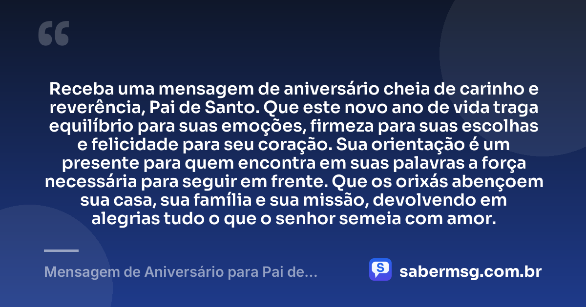 Receba uma mensagem de aniversário cheia de carinho e reverência, Pai de Santo. Que este novo ano de vida traga equilíbrio para suas emoções, firmeza para suas escolhas e felicidade para seu coração. Sua orientação é um presente para quem encontra em suas palavras a força necessária para seguir em frente. Que os orixás abençoem sua casa, sua família e sua missão, devolvendo em alegrias tudo o que o senhor semeia com amor. — Mensagem de Aniversário para Pai de Santo para WhatsApp