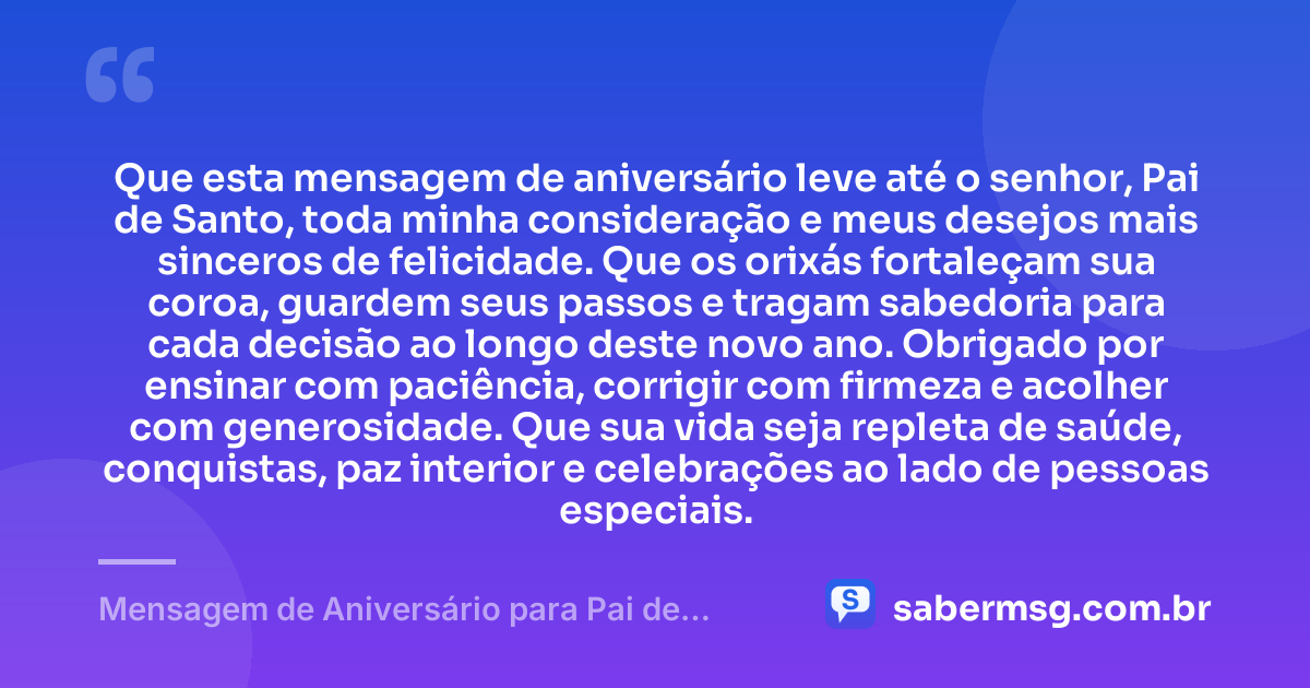 Que esta mensagem de aniversário leve até o senhor, Pai de Santo, toda minha consideração e meus desejos mais sinceros de felicidade. Que os orixás fortaleçam sua coroa, guardem seus passos e tragam sabedoria para cada decisão ao longo deste novo ano. Obrigado por ensinar com paciência, corrigir com firmeza e acolher com generosidade. Que sua vida seja repleta de saúde, conquistas, paz interior e celebrações ao lado de pessoas especiais. — Mensagem de Aniversário para Pai de Santo para WhatsApp