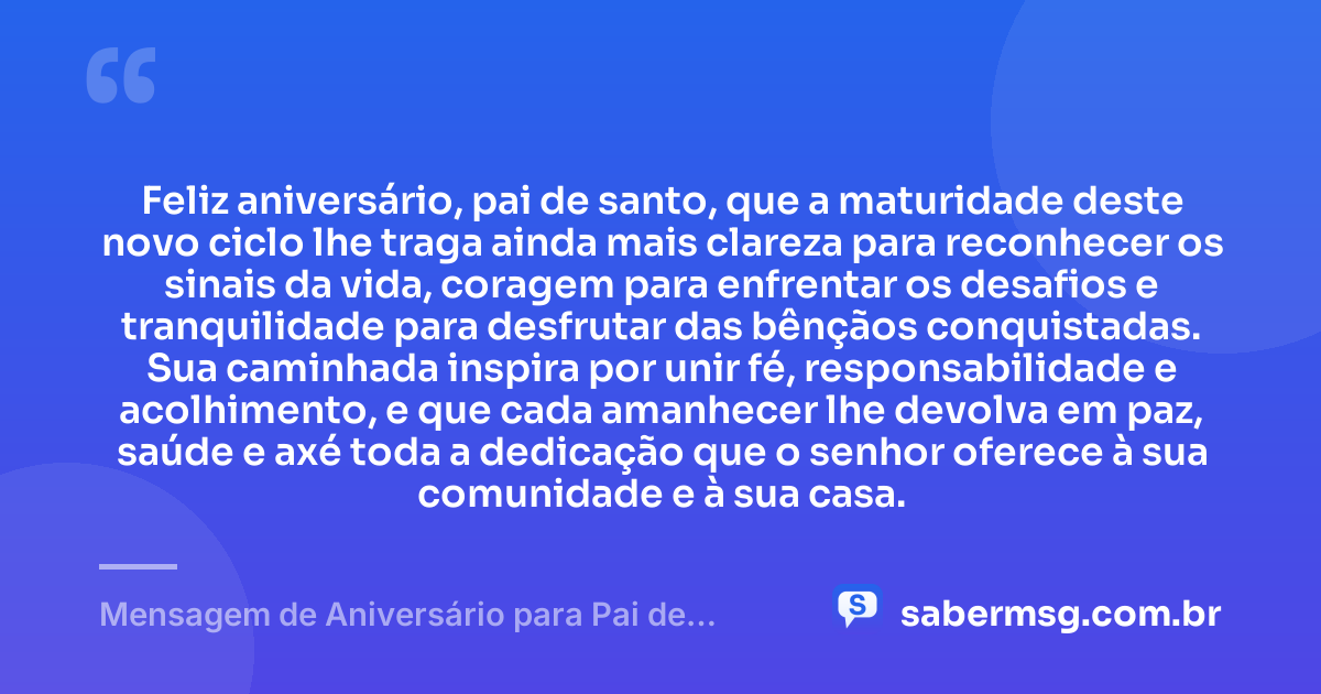 Feliz aniversário, pai de santo, que a maturidade deste novo ciclo lhe traga ainda mais clareza para reconhecer os sinais da vida, coragem para enfrentar os desafios e tranquilidade para desfrutar das bênçãos conquistadas. Sua caminhada inspira por unir fé, responsabilidade e acolhimento, e que cada amanhecer lhe devolva em paz, saúde e axé toda a dedicação que o senhor oferece à sua comunidade e à sua casa. — Mensagem de Aniversário para Pai de Santo Reflexiva