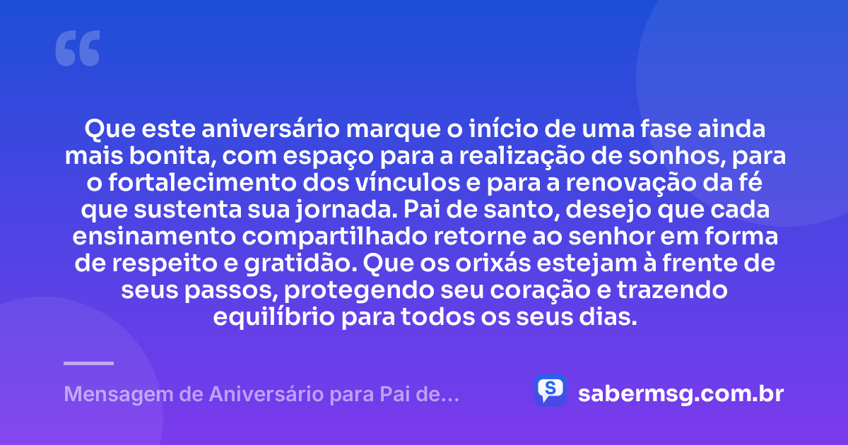 Que este aniversário marque o início de uma fase ainda mais bonita, com espaço para a realização de sonhos, para o fortalecimento dos vínculos e para a renovação da fé que sustenta sua jornada. Pai de santo, desejo que cada ensinamento compartilhado retorne ao senhor em forma de respeito e gratidão. Que os orixás estejam à frente de seus passos, protegendo seu coração e trazendo equilíbrio para todos os seus dias. — Mensagem de Aniversário para Pai de Santo Reflexiva