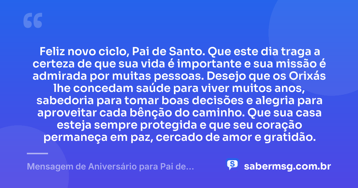 Feliz novo ciclo, Pai de Santo. Que este dia traga a certeza de que sua vida é importante e sua missão é admirada por muitas pessoas. Desejo que os Orixás lhe concedam saúde para viver muitos anos, sabedoria para tomar boas decisões e alegria para aproveitar cada bênção do caminho. Que sua casa esteja sempre protegida e que seu coração permaneça em paz, cercado de amor e gratidão. — Mensagem de Aniversário para Pai de Santo Simples