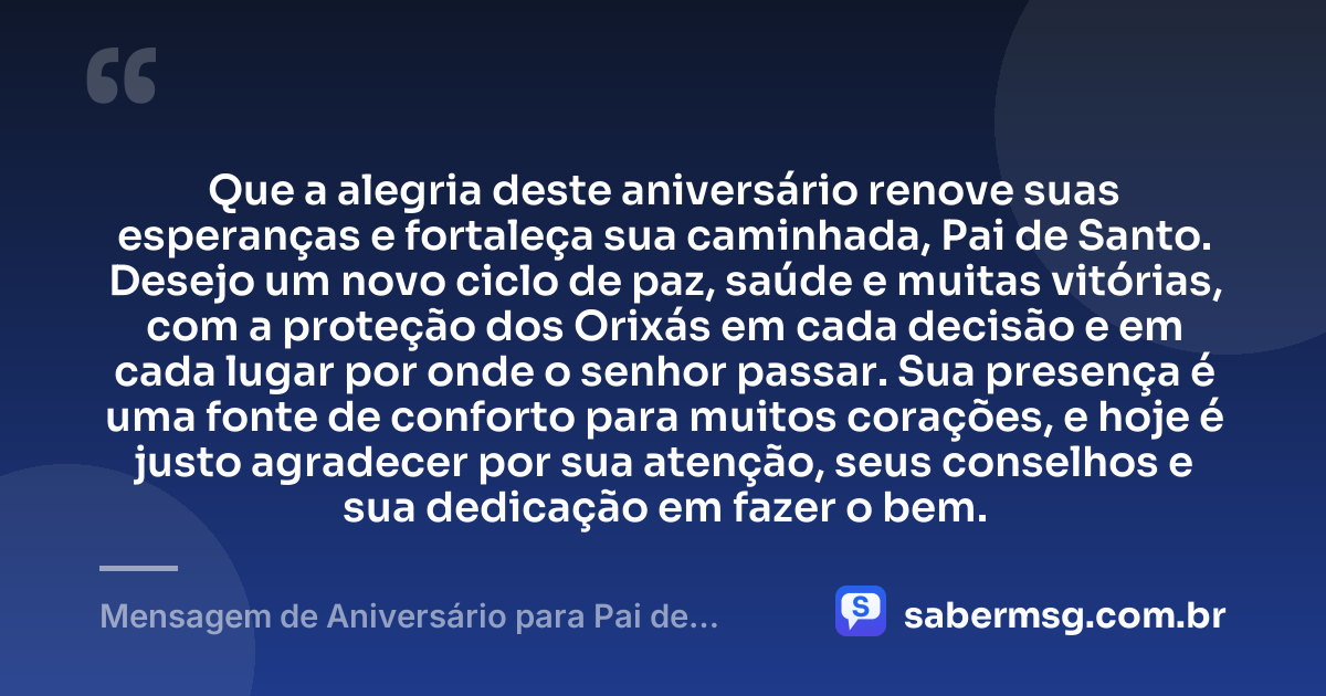 Que a alegria deste aniversário renove suas esperanças e fortaleça sua caminhada, Pai de Santo. Desejo um novo ciclo de paz, saúde e muitas vitórias, com a proteção dos Orixás em cada decisão e em cada lugar por onde o senhor passar. Sua presença é uma fonte de conforto para muitos corações, e hoje é justo agradecer por sua atenção, seus conselhos e sua dedicação em fazer o bem. — Mensagem de Aniversário para Pai de Santo Simples