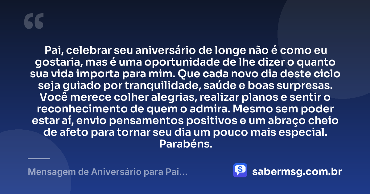 Pai, celebrar seu aniversário de longe não é como eu gostaria, mas é uma oportunidade de lhe dizer o quanto sua vida importa para mim. Que cada novo dia deste ciclo seja guiado por tranquilidade, saúde e boas surpresas. Você merece colher alegrias, realizar planos e sentir o reconhecimento de quem o admira. Mesmo sem poder estar aí, envio pensamentos positivos e um abraço cheio de afeto para tornar seu dia um pouco mais especial. Parabéns. — Mensagem de Aniversário para Pai Distante