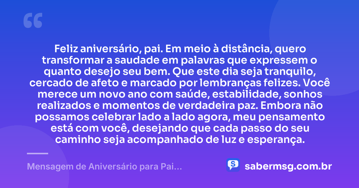 Feliz aniversário, pai. Em meio à distância, quero transformar a saudade em palavras que expressem o quanto desejo seu bem. Que este dia seja tranquilo, cercado de afeto e marcado por lembranças felizes. Você merece um novo ano com saúde, estabilidade, sonhos realizados e momentos de verdadeira paz. Embora não possamos celebrar lado a lado agora, meu pensamento está com você, desejando que cada passo do seu caminho seja acompanhado de luz e esperança. — Mensagem de Aniversário para Pai Distante