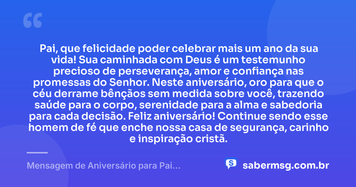 Pai, que felicidade poder celebrar mais um ano da sua vida! Sua caminhada com Deus é um testemunho precioso de perseverança, amor e confiança nas promessas do Senhor. Neste aniversário, oro para que o céu derrame bênçãos sem medida sobre você, trazendo saúde para o corpo, serenidade para a alma e sabedoria para cada decisão. Feliz aniversário! Continue sendo esse homem de fé que enche nossa casa de segurança, carinho e inspiração cristã. — Mensagem de Aniversário para Pai Evangélico