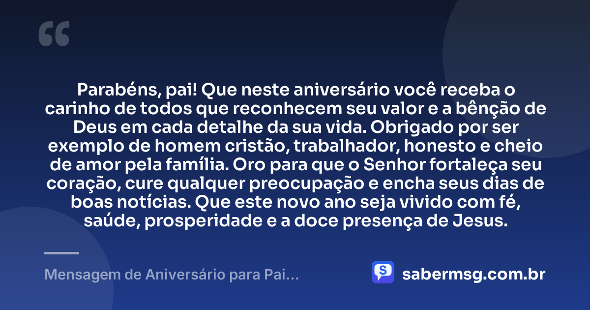 Parabéns, pai! Que neste aniversário você receba o carinho de todos que reconhecem seu valor e a bênção de Deus em cada detalhe da sua vida. Obrigado por ser exemplo de homem cristão, trabalhador, honesto e cheio de amor pela família. Oro para que o Senhor fortaleça seu coração, cure qualquer preocupação e encha seus dias de boas notícias. Que este novo ano seja vivido com fé, saúde, prosperidade e a doce presença de Jesus. — Mensagem de Aniversário para Pai Evangélico