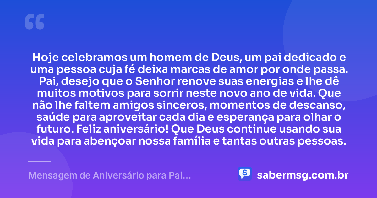 Hoje celebramos um homem de Deus, um pai dedicado e uma pessoa cuja fé deixa marcas de amor por onde passa. Pai, desejo que o Senhor renove suas energias e lhe dê muitos motivos para sorrir neste novo ano de vida. Que não lhe faltem amigos sinceros, momentos de descanso, saúde para aproveitar cada dia e esperança para olhar o futuro. Feliz aniversário! Que Deus continue usando sua vida para abençoar nossa família e tantas outras pessoas. — Mensagem de Aniversário para Pai Evangélico
