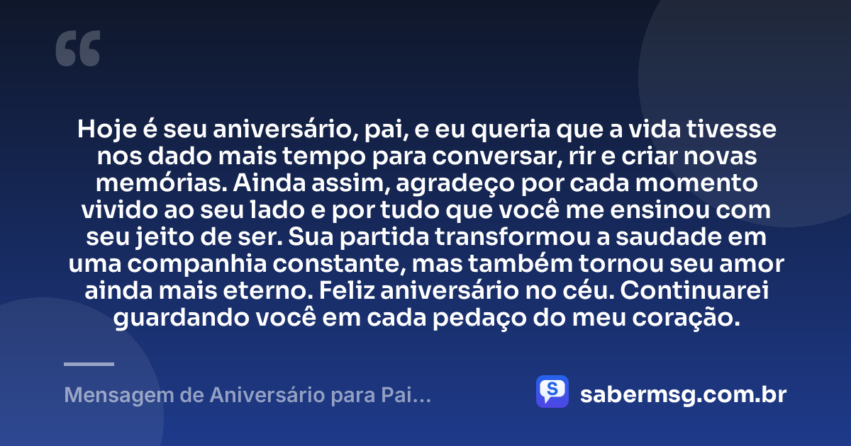 Hoje é seu aniversário, pai, e eu queria que a vida tivesse nos dado mais tempo para conversar, rir e criar novas memórias. Ainda assim, agradeço por cada momento vivido ao seu lado e por tudo que você me ensinou com seu jeito de ser. Sua partida transformou a saudade em uma companhia constante, mas também tornou seu amor ainda mais eterno. Feliz aniversário no céu. Continuarei guardando você em cada pedaço do meu coração. — Mensagem de Aniversário para Pai Falecido
