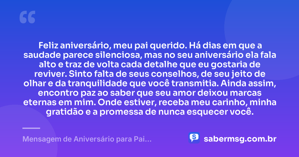 Feliz aniversário, meu pai querido. Há dias em que a saudade parece silenciosa, mas no seu aniversário ela fala alto e traz de volta cada detalhe que eu gostaria de reviver. Sinto falta de seus conselhos, de seu jeito de olhar e da tranquilidade que você transmitia. Ainda assim, encontro paz ao saber que seu amor deixou marcas eternas em mim. Onde estiver, receba meu carinho, minha gratidão e a promessa de nunca esquecer você. — Mensagem de Aniversário para Pai Falecido