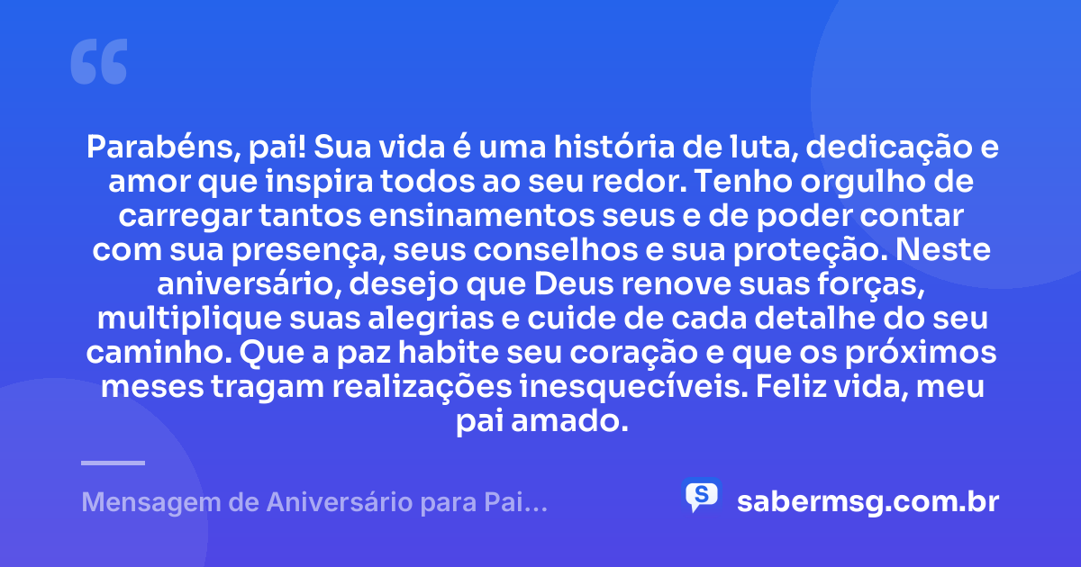 Parabéns, pai! Sua vida é uma história de luta, dedicação e amor que inspira todos ao seu redor. Tenho orgulho de carregar tantos ensinamentos seus e de poder contar com sua presença, seus conselhos e sua proteção. Neste aniversário, desejo que Deus renove suas forças, multiplique suas alegrias e cuide de cada detalhe do seu caminho. Que a paz habite seu coração e que os próximos meses tragam realizações inesquecíveis. Feliz vida, meu pai amado. — Mensagem de Aniversário para Pai WhatsApp