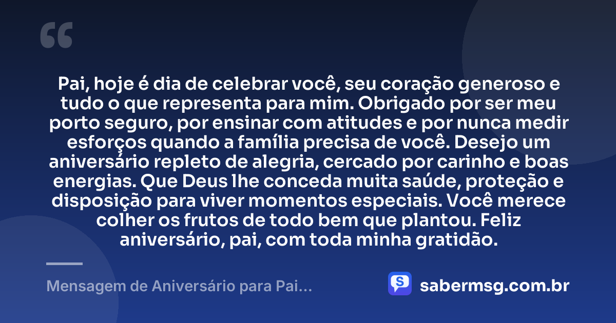 Pai, hoje é dia de celebrar você, seu coração generoso e tudo o que representa para mim. Obrigado por ser meu porto seguro, por ensinar com atitudes e por nunca medir esforços quando a família precisa de você. Desejo um aniversário repleto de alegria, cercado por carinho e boas energias. Que Deus lhe conceda muita saúde, proteção e disposição para viver momentos especiais. Você merece colher os frutos de todo bem que plantou. Feliz aniversário, pai, com toda minha gratidão. — Mensagem de Aniversário para Pai WhatsApp