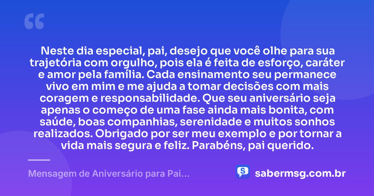 Neste dia especial, pai, desejo que você olhe para sua trajetória com orgulho, pois ela é feita de esforço, caráter e amor pela família. Cada ensinamento seu permanece vivo em mim e me ajuda a tomar decisões com mais coragem e responsabilidade. Que seu aniversário seja apenas o começo de uma fase ainda mais bonita, com saúde, boas companhias, serenidade e muitos sonhos realizados. Obrigado por ser meu exemplo e por tornar a vida mais segura e feliz. Parabéns, pai querido. — Mensagem de Aniversário para Pai WhatsApp