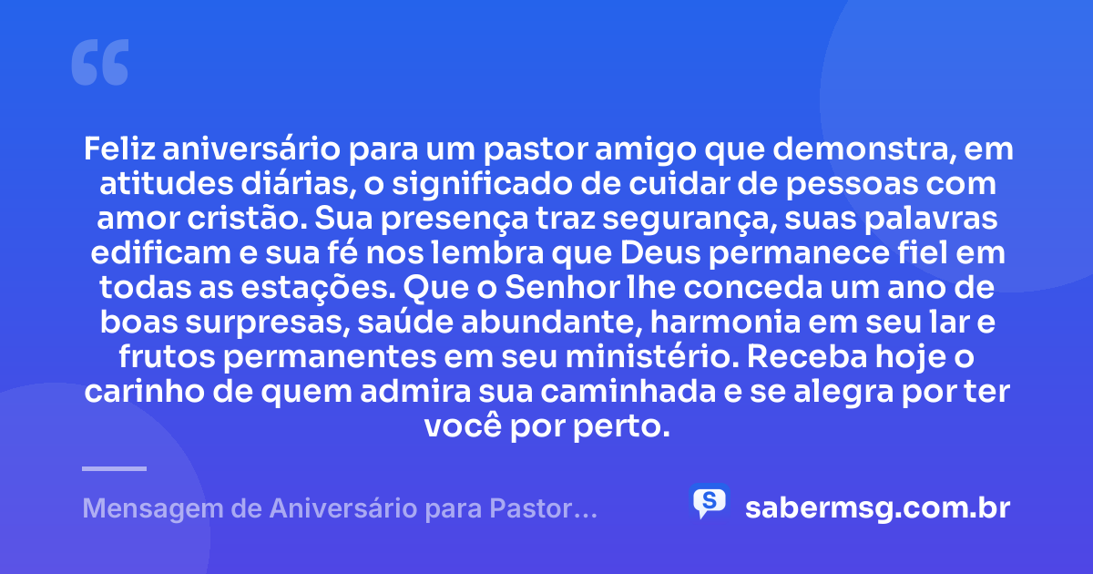 Feliz aniversário para um pastor amigo que demonstra, em atitudes diárias, o significado de cuidar de pessoas com amor cristão. Sua presença traz segurança, suas palavras edificam e sua fé nos lembra que Deus permanece fiel em todas as estações. Que o Senhor lhe conceda um ano de boas surpresas, saúde abundante, harmonia em seu lar e frutos permanentes em seu ministério. Receba hoje o carinho de quem admira sua caminhada e se alegra por ter você por perto. — Mensagem de Aniversário para Pastor Amigo