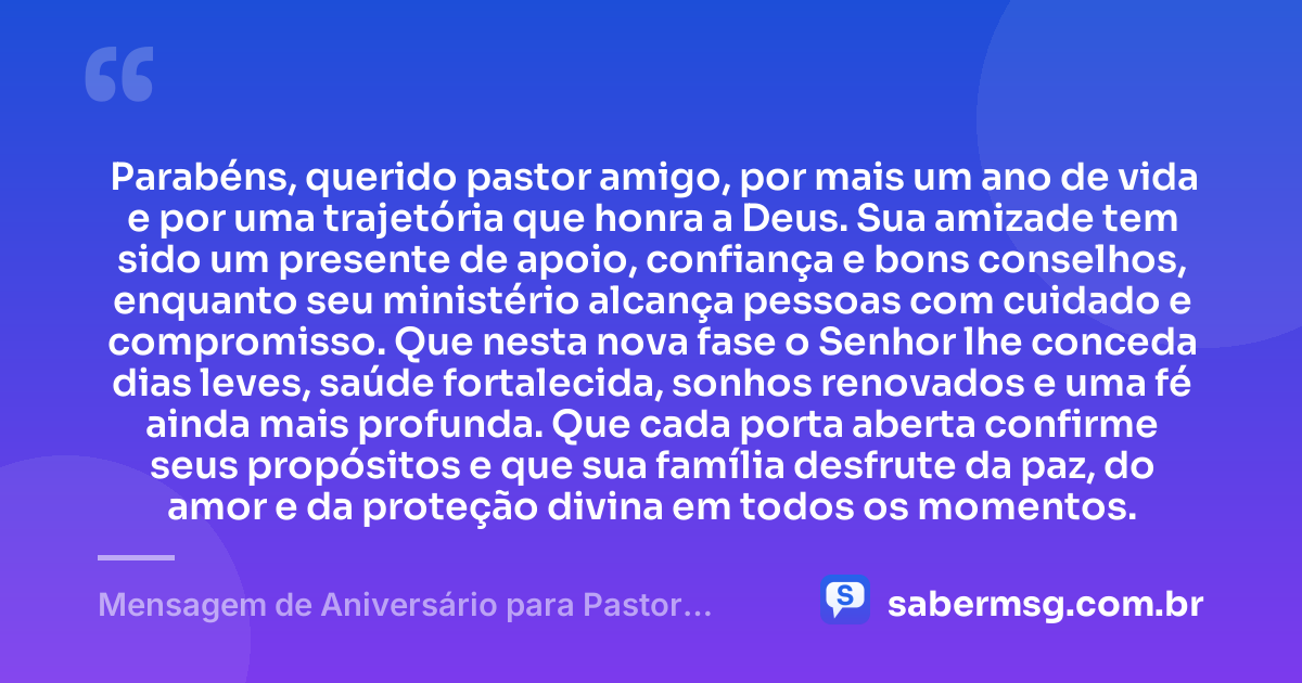 Parabéns, querido pastor amigo, por mais um ano de vida e por uma trajetória que honra a Deus. Sua amizade tem sido um presente de apoio, confiança e bons conselhos, enquanto seu ministério alcança pessoas com cuidado e compromisso. Que nesta nova fase o Senhor lhe conceda dias leves, saúde fortalecida, sonhos renovados e uma fé ainda mais profunda. Que cada porta aberta confirme seus propósitos e que sua família desfrute da paz, do amor e da proteção divina em todos os momentos. — Mensagem de Aniversário para Pastor Amigo