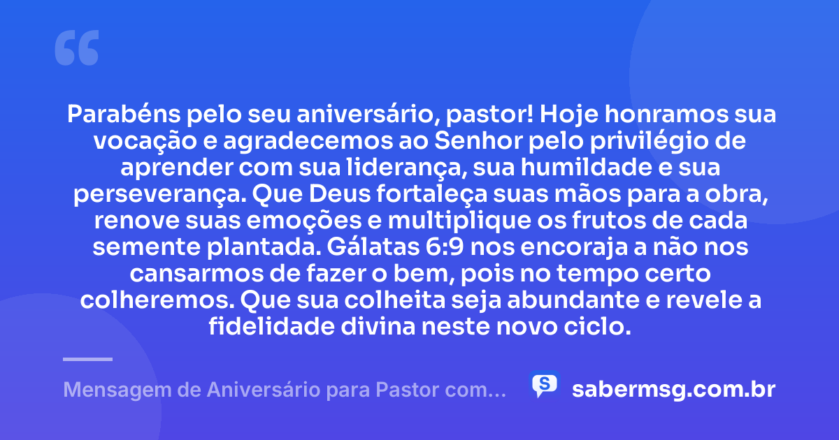 Parabéns pelo seu aniversário, pastor! Hoje honramos sua vocação e agradecemos ao Senhor pelo privilégio de aprender com sua liderança, sua humildade e sua perseverança. Que Deus fortaleça suas mãos para a obra, renove suas emoções e multiplique os frutos de cada semente plantada. Gálatas 6:9 nos encoraja a não nos cansarmos de fazer o bem, pois no tempo certo colheremos. Que sua colheita seja abundante e revele a fidelidade divina neste novo ciclo. — Mensagem de Aniversário para Pastor com Versículo