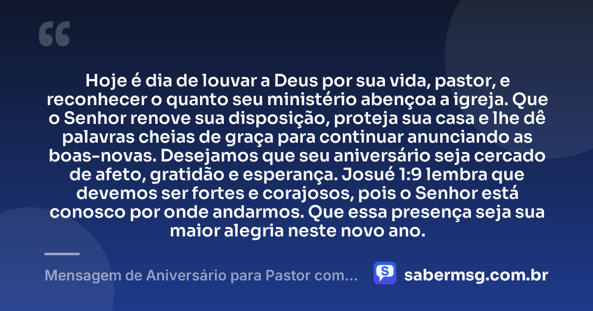 Hoje é dia de louvar a Deus por sua vida, pastor, e reconhecer o quanto seu ministério abençoa a igreja. Que o Senhor renove sua disposição, proteja sua casa e lhe dê palavras cheias de graça para continuar anunciando as boas-novas. Desejamos que seu aniversário seja cercado de afeto, gratidão e esperança. Josué 1:9 lembra que devemos ser fortes e corajosos, pois o Senhor está conosco por onde andarmos. Que essa presença seja sua maior alegria neste novo ano. — Mensagem de Aniversário para Pastor com Versículo