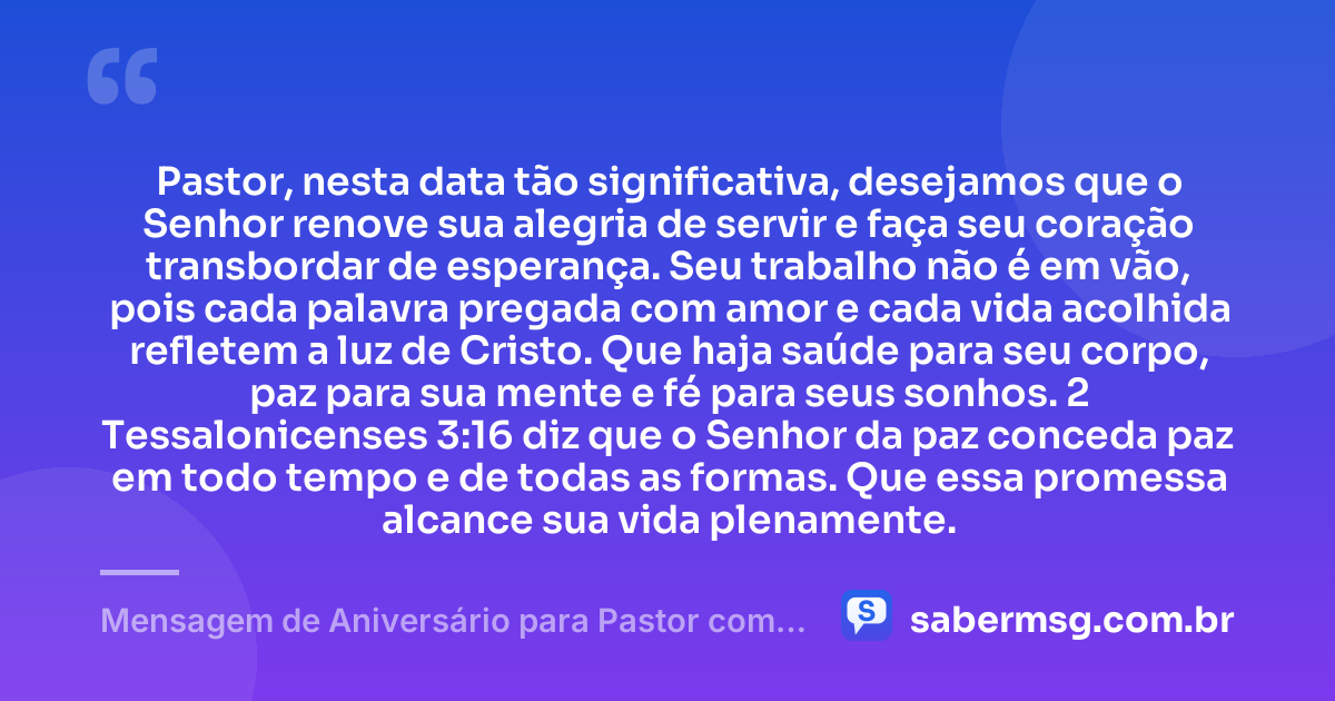 Pastor, nesta data tão significativa, desejamos que o Senhor renove sua alegria de servir e faça seu coração transbordar de esperança. Seu trabalho não é em vão, pois cada palavra pregada com amor e cada vida acolhida refletem a luz de Cristo. Que haja saúde para seu corpo, paz para sua mente e fé para seus sonhos. 2 Tessalonicenses 3:16 diz que o Senhor da paz conceda paz em todo tempo e de todas as formas. Que essa promessa alcance sua vida plenamente. — Mensagem de Aniversário para Pastor com Versículo