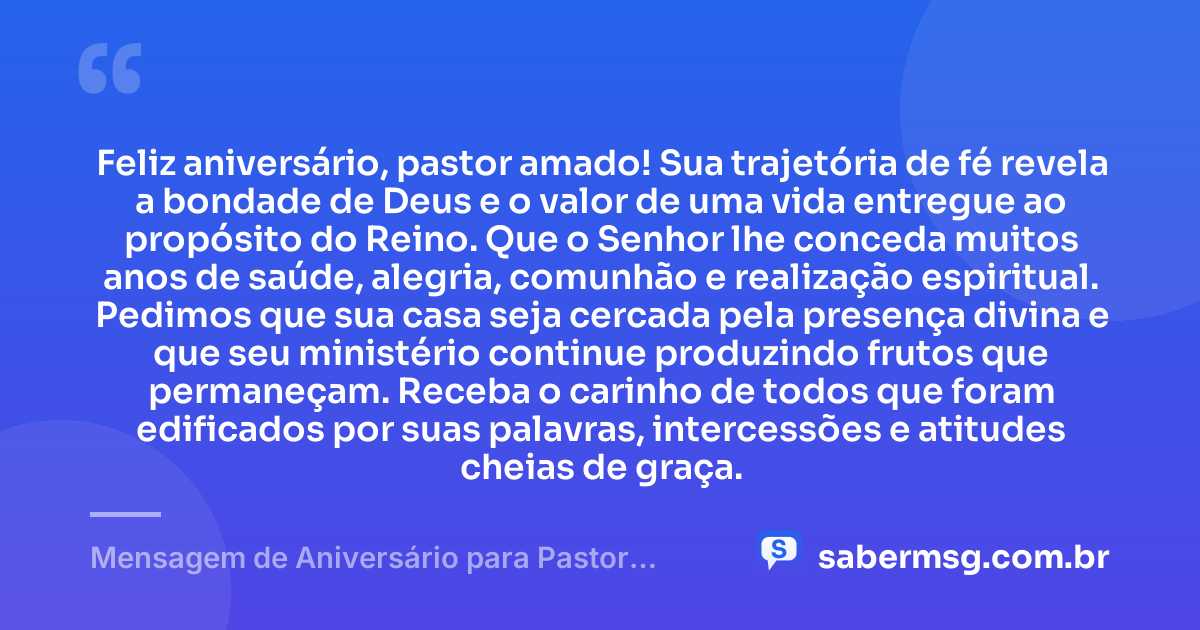 Feliz aniversário, pastor amado! Sua trajetória de fé revela a bondade de Deus e o valor de uma vida entregue ao propósito do Reino. Que o Senhor lhe conceda muitos anos de saúde, alegria, comunhão e realização espiritual. Pedimos que sua casa seja cercada pela presença divina e que seu ministério continue produzindo frutos que permaneçam. Receba o carinho de todos que foram edificados por suas palavras, intercessões e atitudes cheias de graça. — Mensagem de Aniversário para Pastor Evangélico