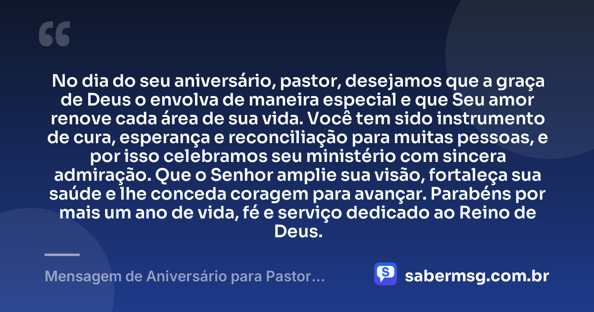 No dia do seu aniversário, pastor, desejamos que a graça de Deus o envolva de maneira especial e que Seu amor renove cada área de sua vida. Você tem sido instrumento de cura, esperança e reconciliação para muitas pessoas, e por isso celebramos seu ministério com sincera admiração. Que o Senhor amplie sua visão, fortaleça sua saúde e lhe conceda coragem para avançar. Parabéns por mais um ano de vida, fé e serviço dedicado ao Reino de Deus. — Mensagem de Aniversário para Pastor Evangélico