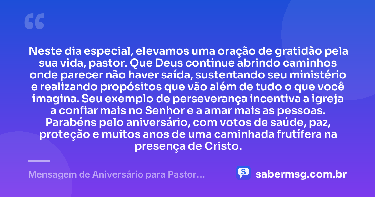 Neste dia especial, elevamos uma oração de gratidão pela sua vida, pastor. Que Deus continue abrindo caminhos onde parecer não haver saída, sustentando seu ministério e realizando propósitos que vão além de tudo o que você imagina. Seu exemplo de perseverança incentiva a igreja a confiar mais no Senhor e a amar mais as pessoas. Parabéns pelo aniversário, com votos de saúde, paz, proteção e muitos anos de uma caminhada frutífera na presença de Cristo. — Mensagem de Aniversário para Pastor Evangélico