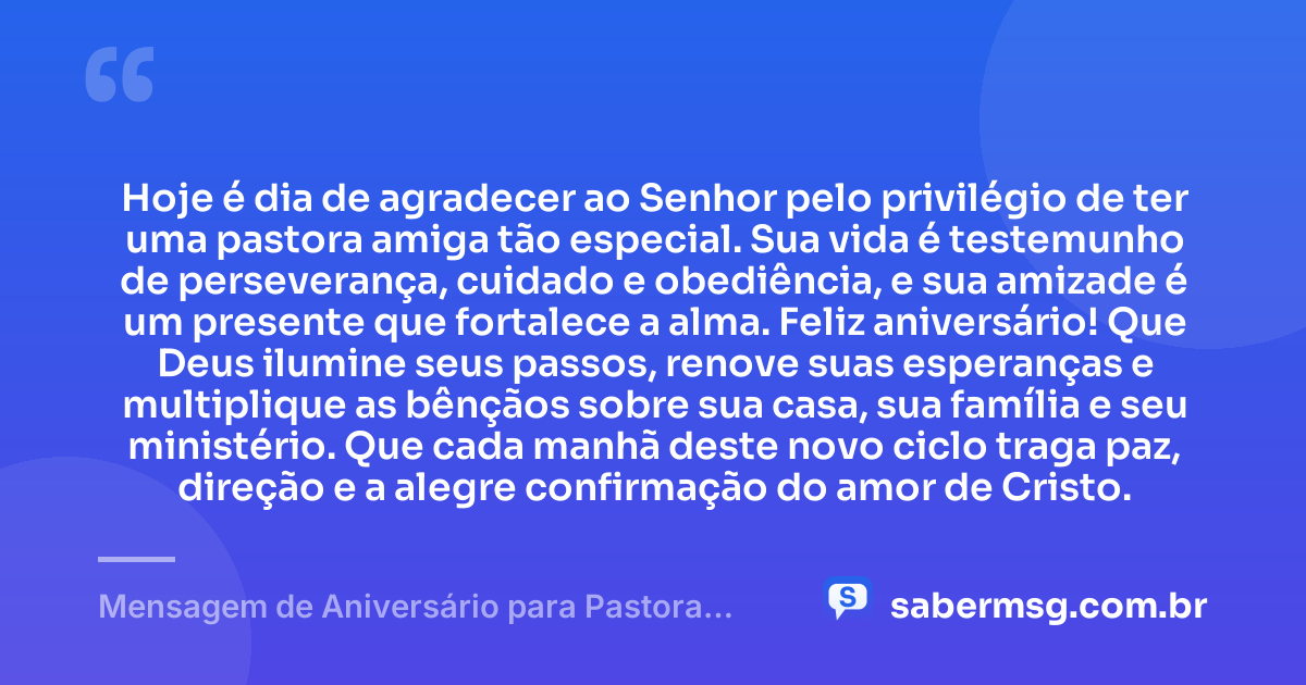 Hoje é dia de agradecer ao Senhor pelo privilégio de ter uma pastora amiga tão especial. Sua vida é testemunho de perseverança, cuidado e obediência, e sua amizade é um presente que fortalece a alma. Feliz aniversário! Que Deus ilumine seus passos, renove suas esperanças e multiplique as bênçãos sobre sua casa, sua família e seu ministério. Que cada manhã deste novo ciclo traga paz, direção e a alegre confirmação do amor de Cristo. — Mensagem de Aniversário para Pastora Amiga