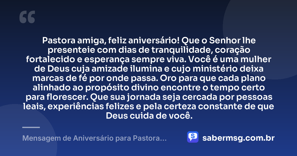 Pastora amiga, feliz aniversário! Que o Senhor lhe presenteie com dias de tranquilidade, coração fortalecido e esperança sempre viva. Você é uma mulher de Deus cuja amizade ilumina e cujo ministério deixa marcas de fé por onde passa. Oro para que cada plano alinhado ao propósito divino encontre o tempo certo para florescer. Que sua jornada seja cercada por pessoas leais, experiências felizes e pela certeza constante de que Deus cuida de você. — Mensagem de Aniversário para Pastora Amiga
