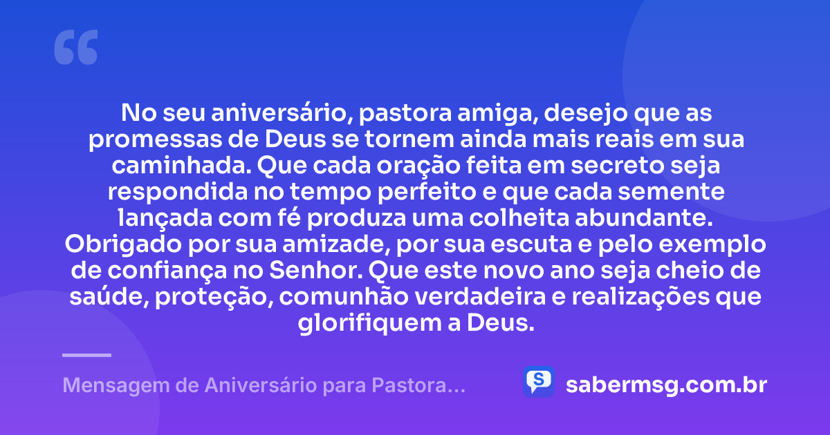 No seu aniversário, pastora amiga, desejo que as promessas de Deus se tornem ainda mais reais em sua caminhada. Que cada oração feita em secreto seja respondida no tempo perfeito e que cada semente lançada com fé produza uma colheita abundante. Obrigado por sua amizade, por sua escuta e pelo exemplo de confiança no Senhor. Que este novo ano seja cheio de saúde, proteção, comunhão verdadeira e realizações que glorifiquem a Deus. — Mensagem de Aniversário para Pastora Amiga
